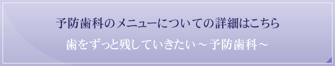 予防歯科のメニューについての詳細はこちら歯をずっと残していきたい～予防歯科～